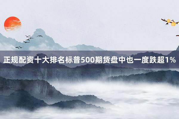 正规配资十大排名标普500期货盘中也一度跌超1%