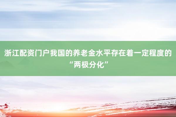 浙江配资门户我国的养老金水平存在着一定程度的“两极分化”