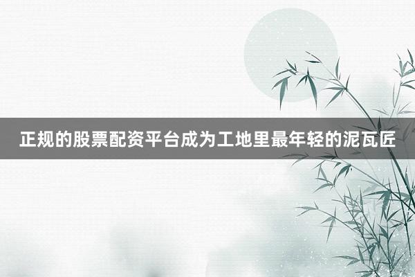 正规的股票配资平台成为工地里最年轻的泥瓦匠