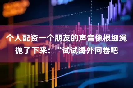 个人配资一个朋友的声音像根细绳抛了下来：“试试海外问卷吧