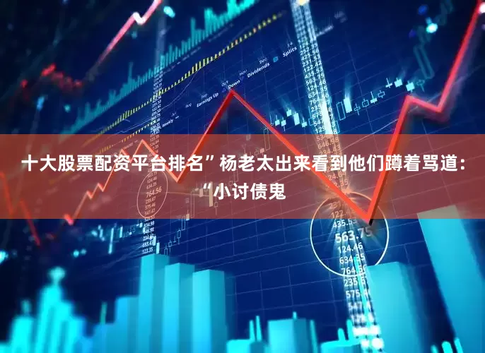 十大股票配资平台排名”杨老太出来看到他们蹲着骂道：“小讨债鬼