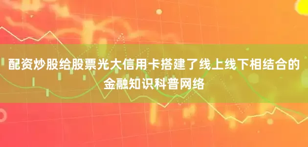 配资炒股给股票光大信用卡搭建了线上线下相结合的金融知识科普网络
