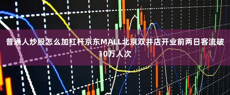 普通人炒股怎么加杠杆京东MALL北京双井店开业前两日客流破10万人次