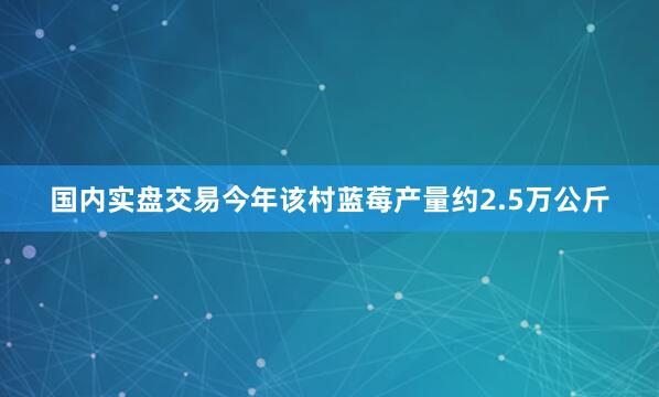 国内实盘交易今年该村蓝莓产量约2.5万公斤