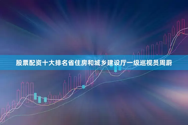 股票配资十大排名省住房和城乡建设厅一级巡视员周蔚