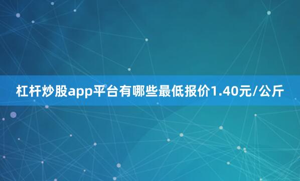 杠杆炒股app平台有哪些最低报价1.40元/公斤