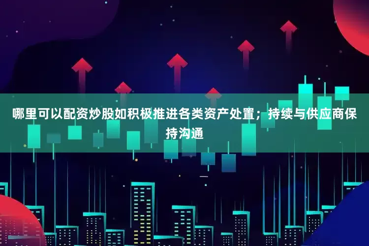 哪里可以配资炒股如积极推进各类资产处置；持续与供应商保持沟通
