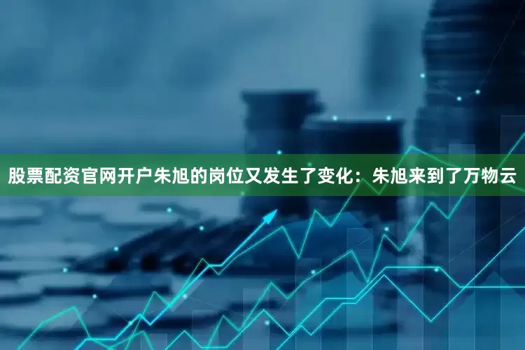 股票配资官网开户朱旭的岗位又发生了变化：朱旭来到了万物云