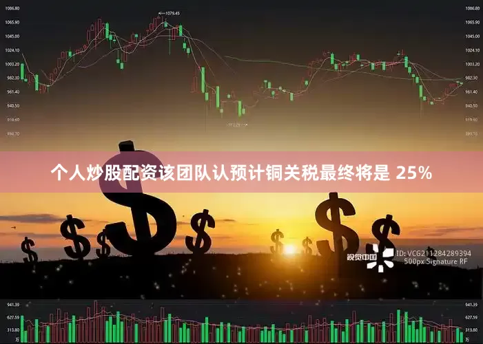 个人炒股配资该团队认预计铜关税最终将是 25%