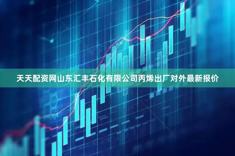 天天配资网山东汇丰石化有限公司丙烯出厂对外最新报价