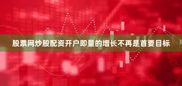 股票网炒股配资开户即量的增长不再是首要目标