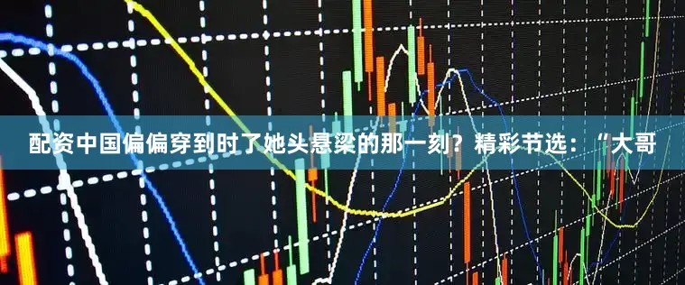配资中国偏偏穿到时了她头悬梁的那一刻？精彩节选：“大哥