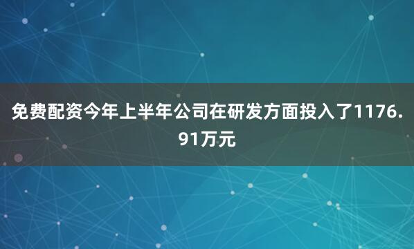 免费配资今年上半年公司在研发方面投入了1176.91万元
