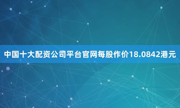 中国十大配资公司平台官网每股作价18.0842港元