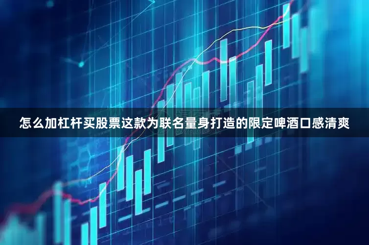 怎么加杠杆买股票这款为联名量身打造的限定啤酒口感清爽