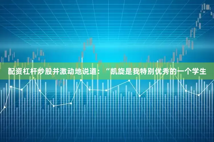 配资杠杆炒股并激动地说道：“凯旋是我特别优秀的一个学生