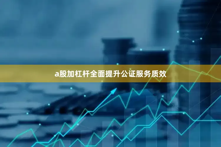 a股加杠杆全面提升公证服务质效