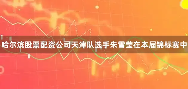 哈尔滨股票配资公司天津队选手朱雪莹在本届锦标赛中
