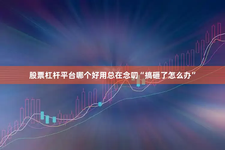 股票杠杆平台哪个好用总在念叨“搞砸了怎么办”