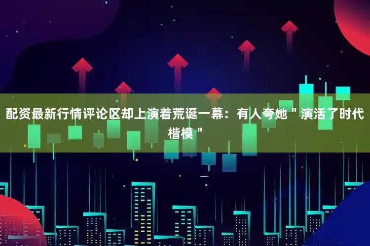 配资最新行情评论区却上演着荒诞一幕：有人夸她＂演活了时代楷模＂