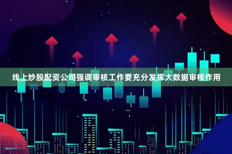 线上炒股配资公司强调审核工作要充分发挥大数据审核作用