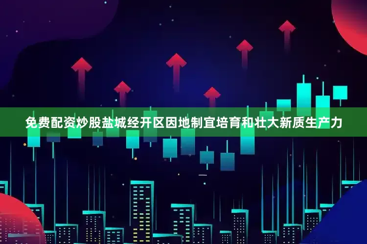 免费配资炒股盐城经开区因地制宜培育和壮大新质生产力