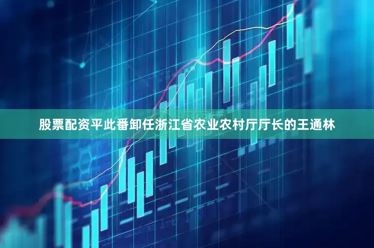 股票配资平此番卸任浙江省农业农村厅厅长的王通林