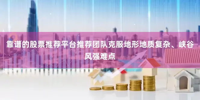 靠谱的股票推荐平台推荐团队克服地形地质复杂、峡谷风强难点