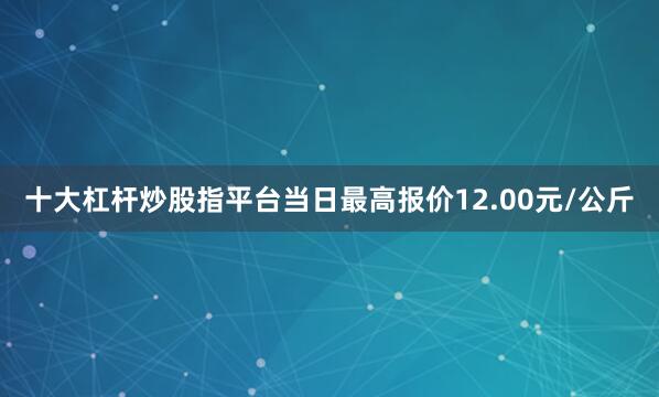 十大杠杆炒股指平台当日最高报价12.00元/公斤