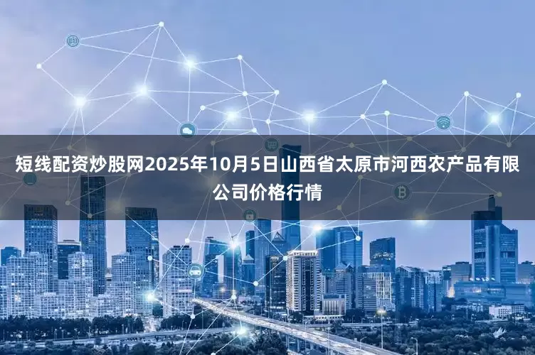 短线配资炒股网2025年10月5日山西省太原市河西农产品有限公司价格行情