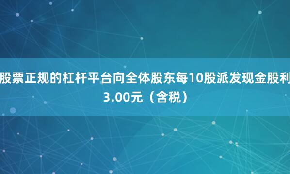 股票正规的杠杆平台向全体股东每10股派发现金股利3.00元(含税)