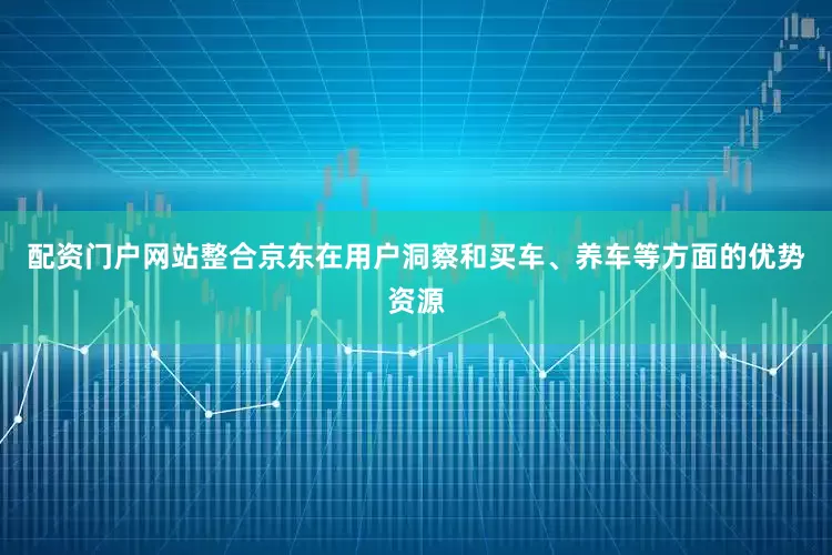 配资门户网站整合京东在用户洞察和买车、养车等方面的优势资源